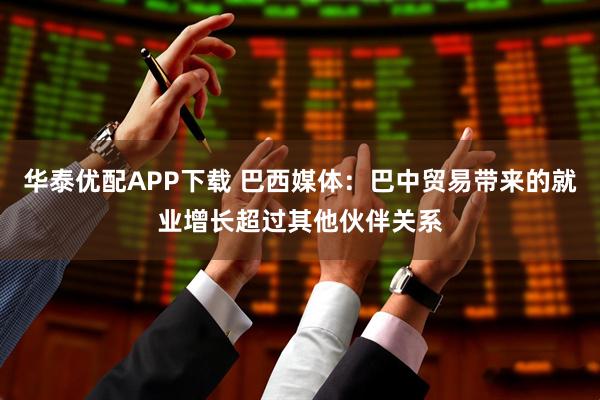 华泰优配APP下载 巴西媒体：巴中贸易带来的就业增长超过其他伙伴关系