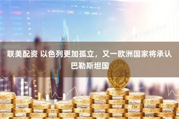 联美配资 以色列更加孤立，又一欧洲国家将承认巴勒斯坦国