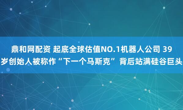 鼎和网配资 起底全球估值NO.1机器人公司 39岁创始人被称作“下一个马斯克” 背后站满硅谷巨头