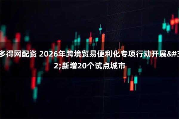 多得网配资 2026年跨境贸易便利化专项行动开展 新增20个试点城市