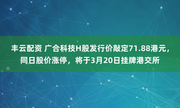 丰云配资 广合科技H股发行价敲定71.88港元，同日股价涨停，将于3月20日挂牌港交所