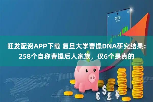 旺发配资APP下载 复旦大学曹操DNA研究结果：258个自称曹操后人家族，仅6个是真的