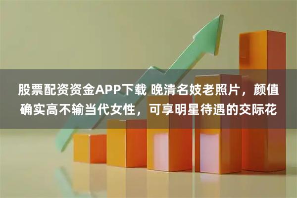 股票配资资金APP下载 晚清名妓老照片，颜值确实高不输当代女性，可享明星待遇的交际花