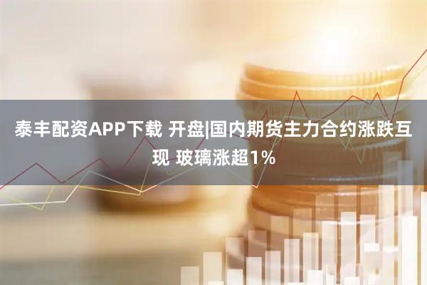 泰丰配资APP下载 开盘|国内期货主力合约涨跌互现 玻璃涨超1%