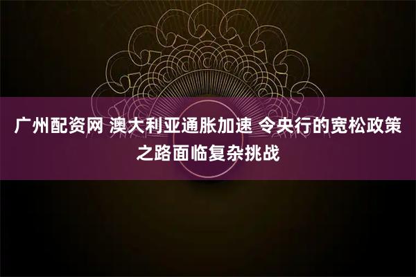 广州配资网 澳大利亚通胀加速 令央行的宽松政策之路面临复杂挑战