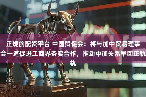 正规的配资平台 中国贸促会：将与加中贸易理事会一道促进工商界务实合作，推动中加关系早回正轨