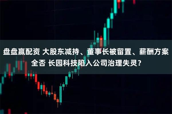 盘盘赢配资 大股东减持、董事长被留置、薪酬方案全否 长园科技陷入公司治理失灵？