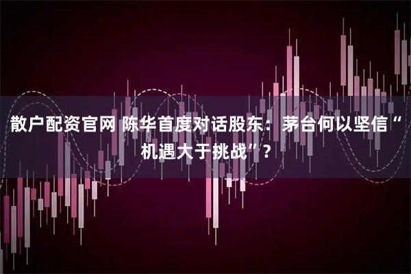 散户配资官网 陈华首度对话股东：茅台何以坚信“机遇大于挑战”？