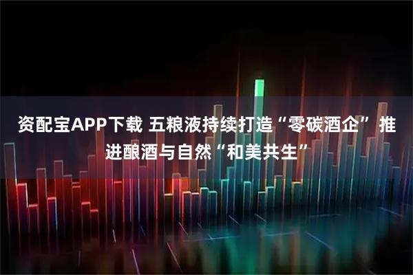 资配宝APP下载 五粮液持续打造“零碳酒企” 推进酿酒与自然“和美共生”
