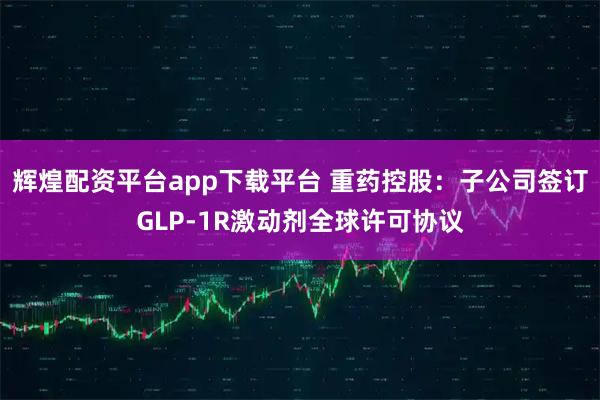 辉煌配资平台app下载平台 重药控股：子公司签订GLP-1R激动剂全球许可协议