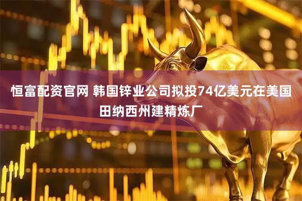 恒富配资官网 韩国锌业公司拟投74亿美元在美国田纳西州建精炼厂