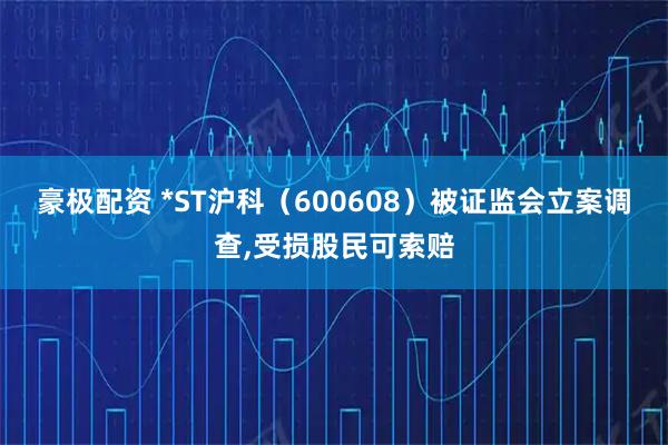 豪极配资 *ST沪科（600608）被证监会立案调查,受损股民可索赔