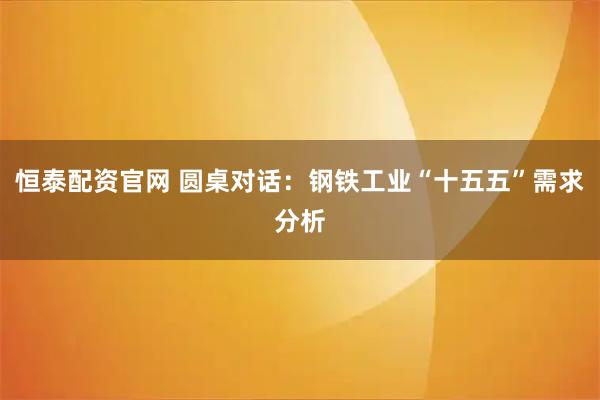 恒泰配资官网 圆桌对话：钢铁工业“十五五”需求分析