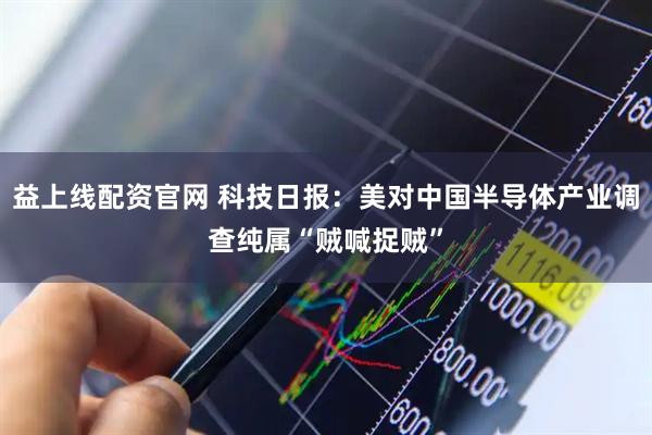 益上线配资官网 科技日报：美对中国半导体产业调查纯属“贼喊捉贼”