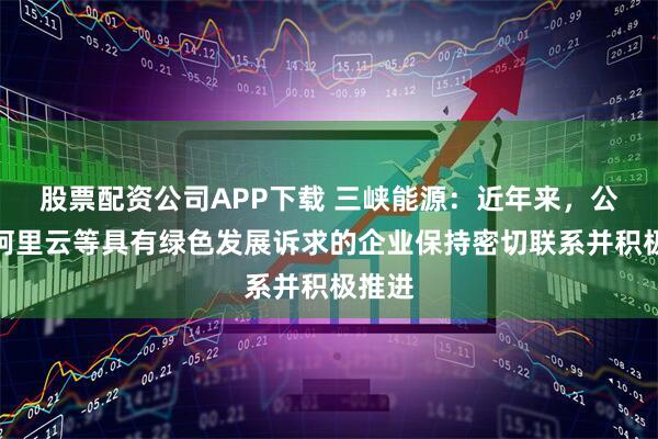 股票配资公司APP下载 三峡能源：近年来，公司与阿里云等具有绿色发展诉求的企业保持密切联系并积极推进