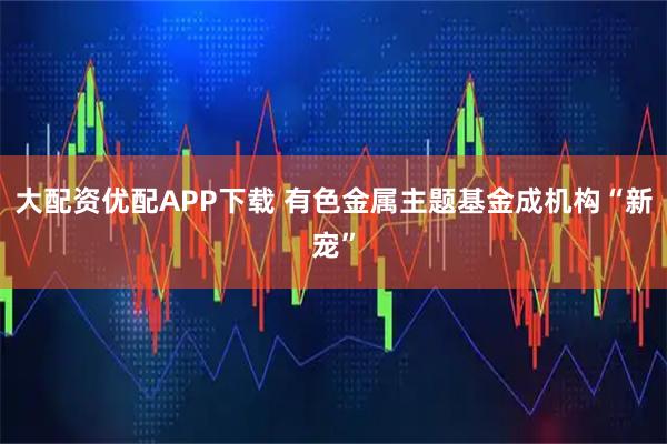 大配资优配APP下载 有色金属主题基金成机构“新宠”