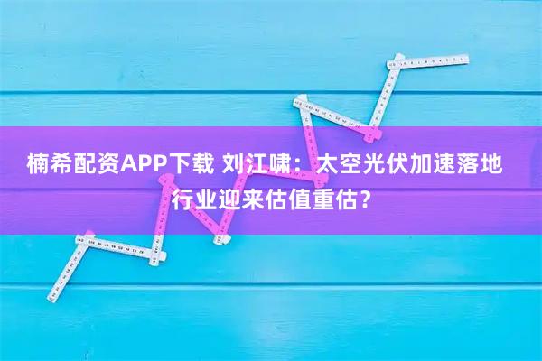 楠希配资APP下载 刘江啸：太空光伏加速落地  行业迎来估值重估？