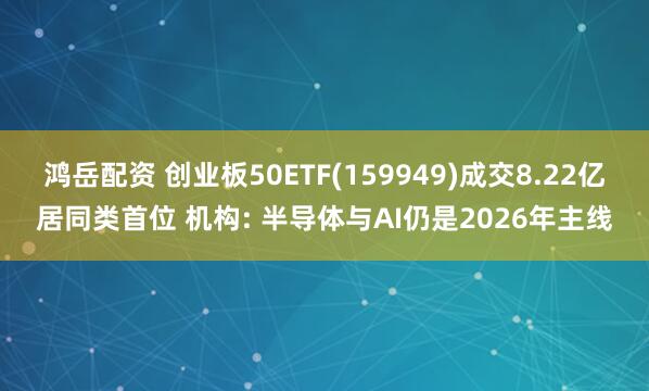 鸿岳配资 创业板50ETF(159949)成交8.22亿居同类首位 机构: 半导体与AI仍是2026年主线