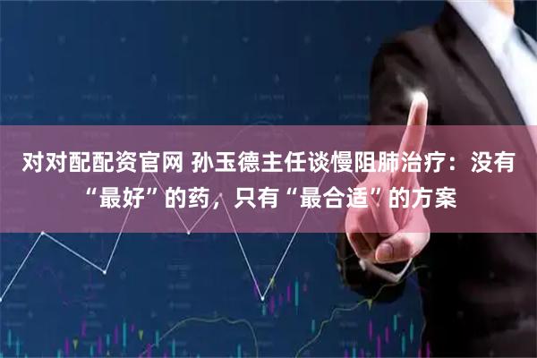 对对配配资官网 孙玉德主任谈慢阻肺治疗：没有“最好”的药，只有“最合适”的方案