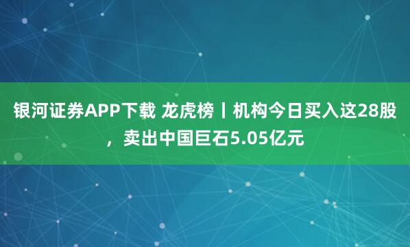 银河证券APP下载 龙虎榜丨机构今日买入这28股，卖出中国巨石5.05亿元