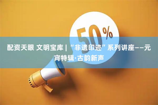 配资天眼 文明宝库 | “非遗印迹”系列讲座——元宵特辑·古韵新声