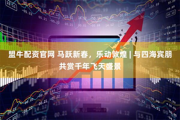 盟牛配资官网 马跃新春，乐动敦煌 | 与四海宾朋共赏千年飞天盛景