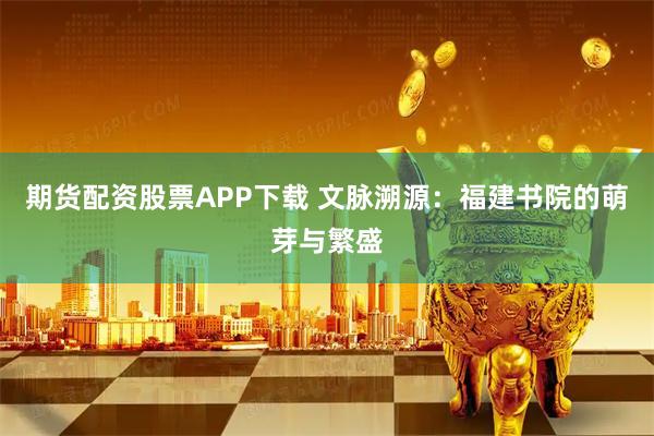 期货配资股票APP下载 文脉溯源：福建书院的萌芽与繁盛