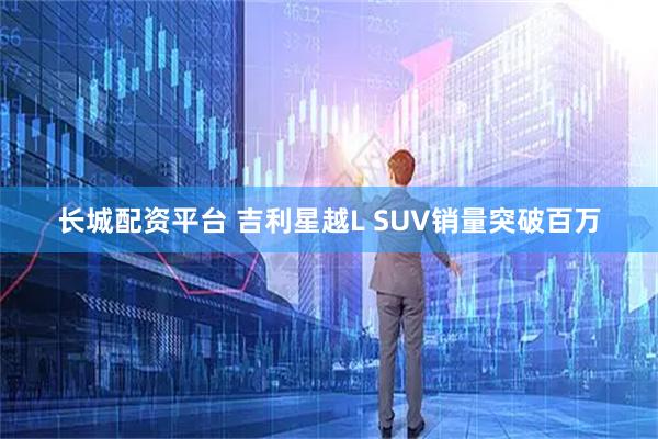 长城配资平台 吉利星越L SUV销量突破百万