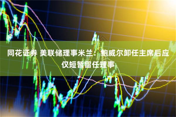 同花证券 美联储理事米兰：鲍威尔卸任主席后应仅短暂留任理事