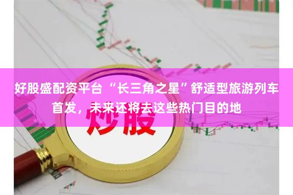 好股盛配资平台 “长三角之星”舒适型旅游列车首发，未来还将去这些热门目的地