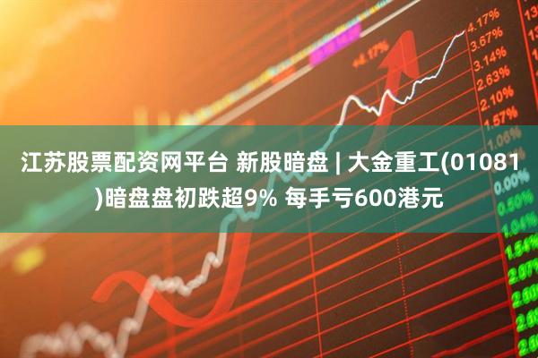 江苏股票配资网平台 新股暗盘 | 大金重工(01081)暗盘盘初跌超9% 每手亏600港元