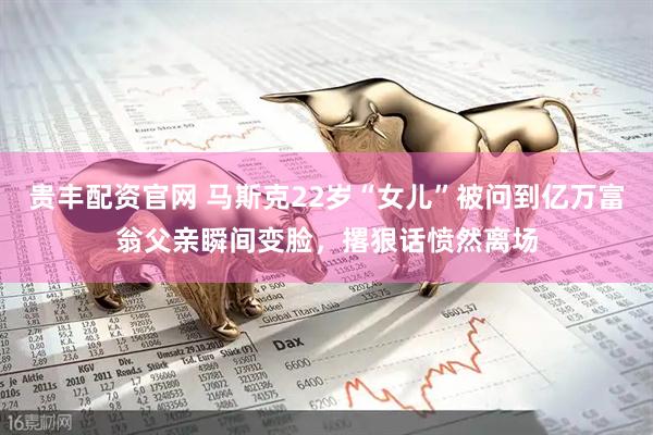 贵丰配资官网 马斯克22岁“女儿”被问到亿万富翁父亲瞬间变脸，撂狠话愤然离场