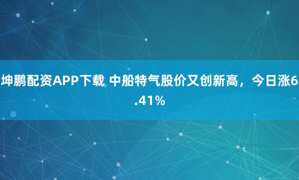 坤鹏配资APP下载 中船特气股价又创新高，今日涨6.41%