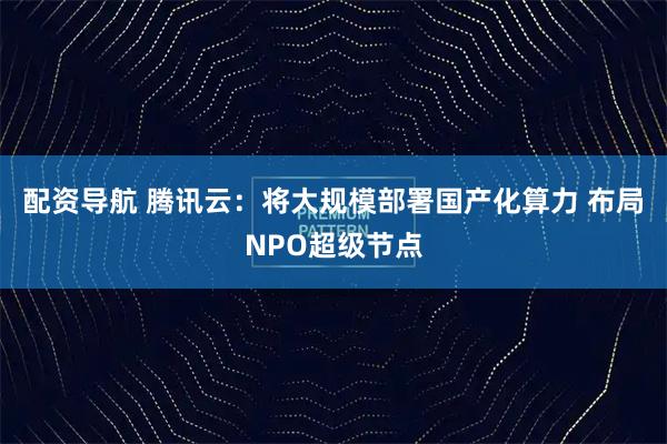 配资导航 腾讯云：将大规模部署国产化算力 布局NPO超级节点